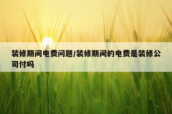装修期间电费问题/装修期间的电费是装修公司付吗