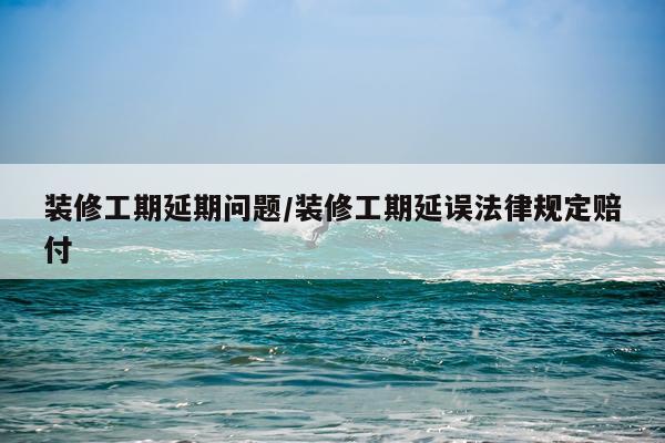 装修工期延期问题/装修工期延误法律规定赔付