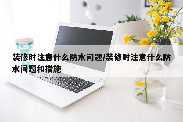 装修时注意什么防水问题/装修时注意什么防水问题和措施