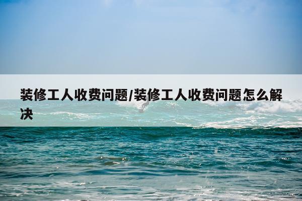 装修工人收费问题/装修工人收费问题怎么解决