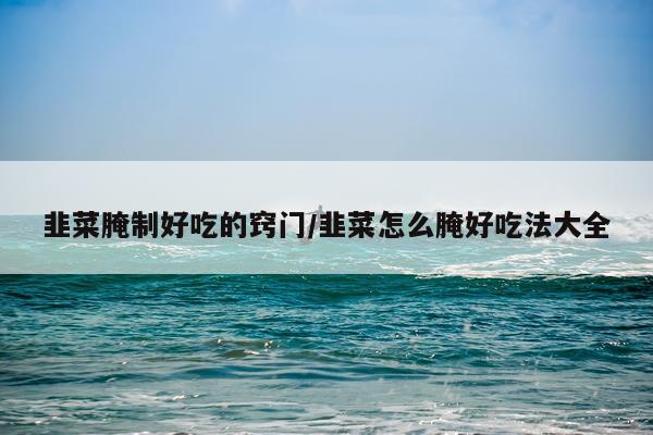 韭菜腌制好吃的窍门/韭菜怎么腌好吃法大全