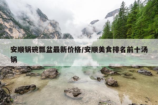 安顺锅碗瓢盆最新价格/安顺美食排名前十汤锅