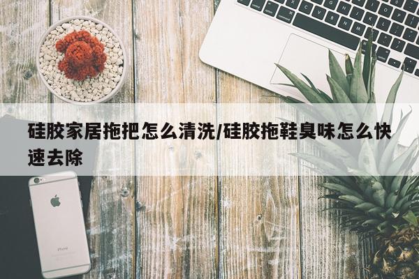 硅胶家居拖把怎么清洗/硅胶拖鞋臭味怎么快速去除
