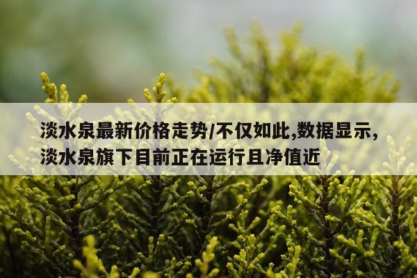 淡水泉最新价格走势/不仅如此,数据显示,淡水泉旗下目前正在运行且净值近