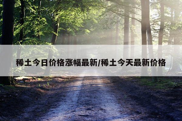 稀土今日价格涨幅最新/稀土今天最新价格