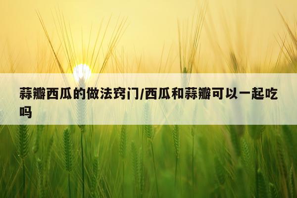 蒜瓣西瓜的做法窍门/西瓜和蒜瓣可以一起吃吗