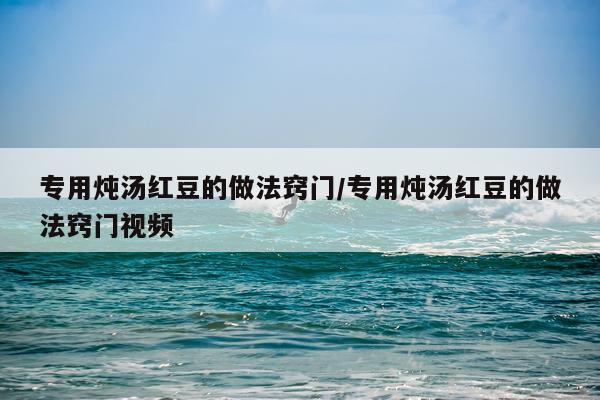 专用炖汤红豆的做法窍门/专用炖汤红豆的做法窍门视频