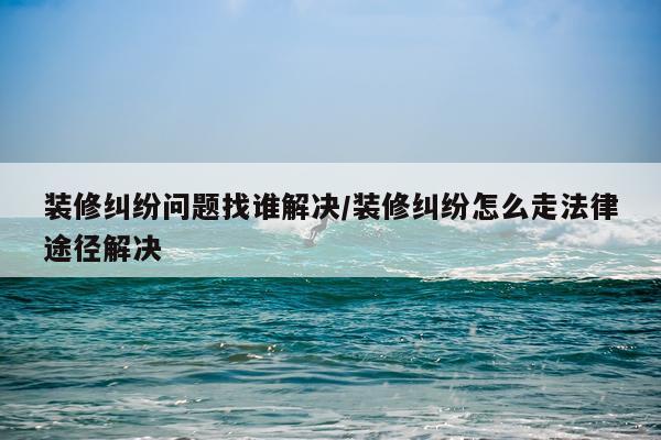 装修纠纷问题找谁解决/装修纠纷怎么走法律途径解决