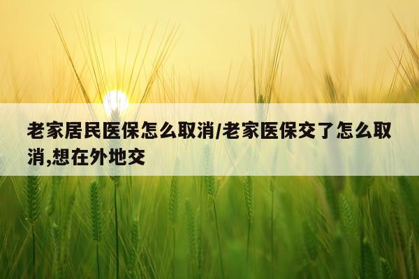 老家居民医保怎么取消/老家医保交了怎么取消,想在外地交