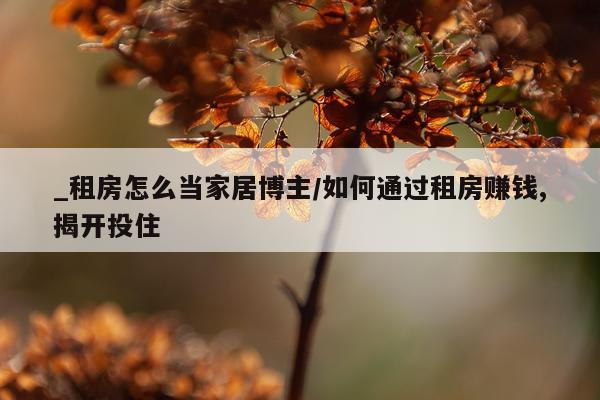 _租房怎么当家居博主/如何通过租房赚钱,揭开投住
