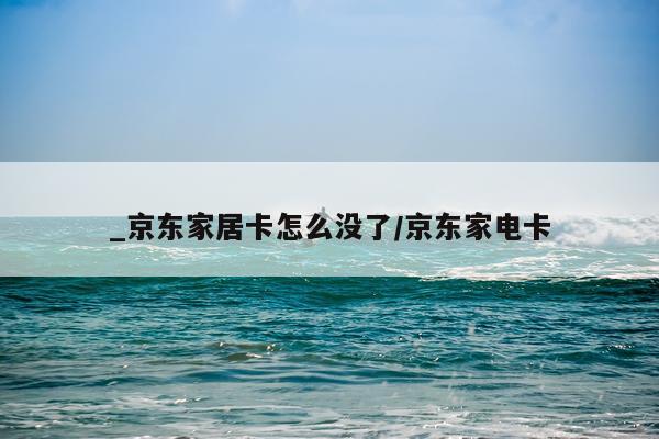 _京东家居卡怎么没了/京东家电卡