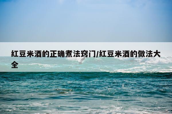 红豆米酒的正确煮法窍门/红豆米酒的做法大全