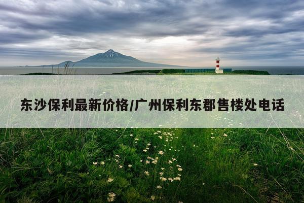 东沙保利最新价格/广州保利东郡售楼处电话