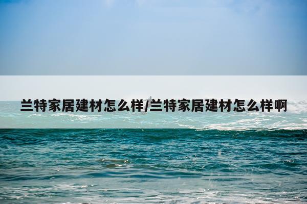兰特家居建材怎么样/兰特家居建材怎么样啊