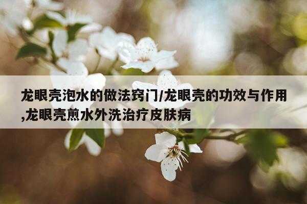 龙眼壳泡水的做法窍门/龙眼壳的功效与作用,龙眼壳煎水外洗治疗皮肤病