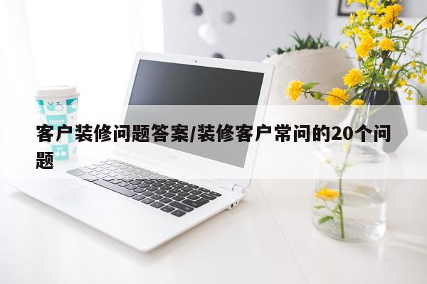 客户装修问题答案/装修客户常问的20个问题