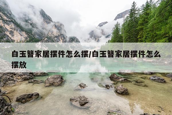 白玉簪家居摆件怎么摆/白玉簪家居摆件怎么摆放