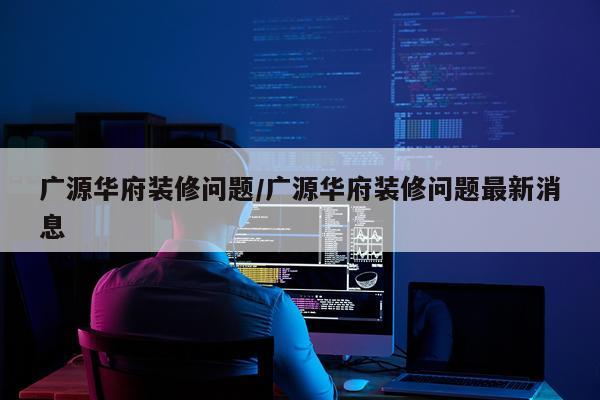 广源华府装修问题/广源华府装修问题最新消息