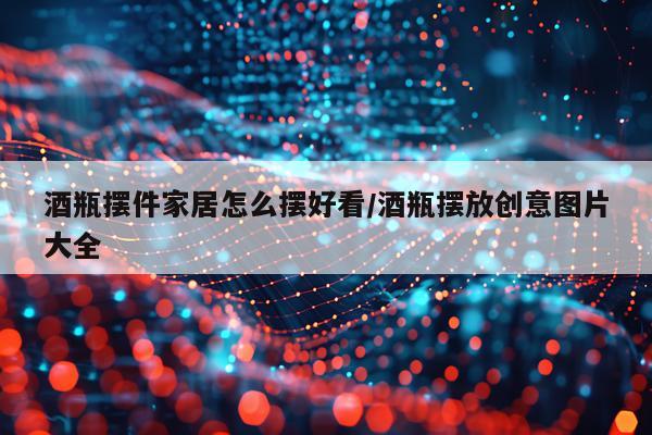 酒瓶摆件家居怎么摆好看/酒瓶摆放创意图片大全