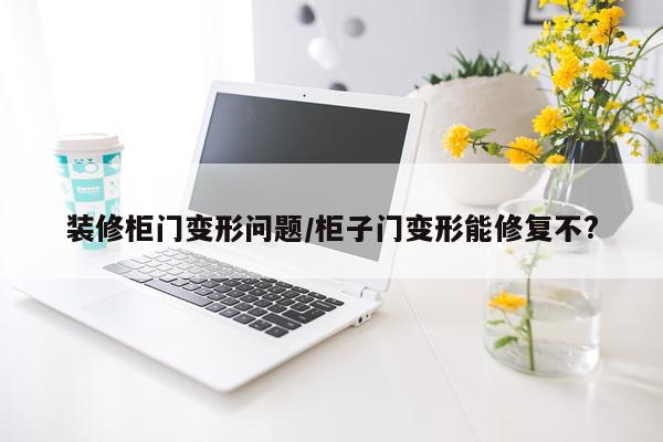 装修柜门变形问题/柜子门变形能修复不?