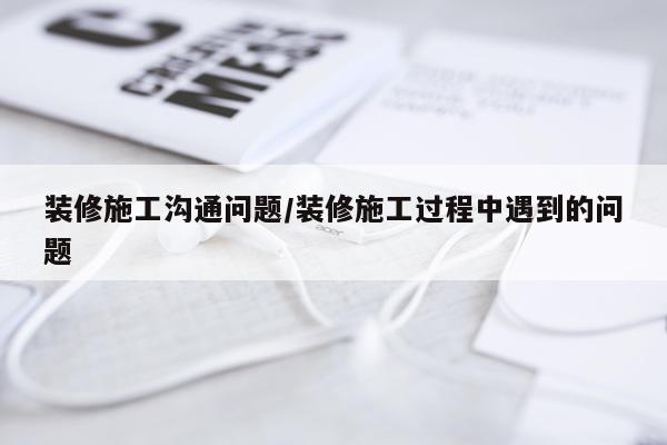 装修施工沟通问题/装修施工过程中遇到的问题