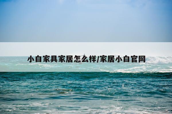小白家具家居怎么样/家居小白官网