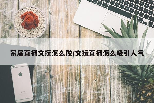 家居直播文玩怎么做/文玩直播怎么吸引人气