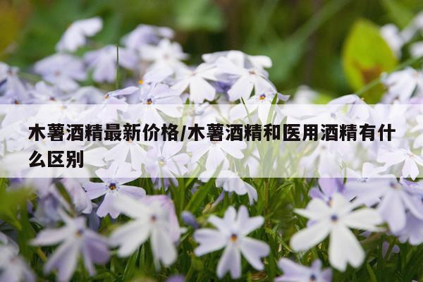 木薯酒精最新价格/木薯酒精和医用酒精有什么区别