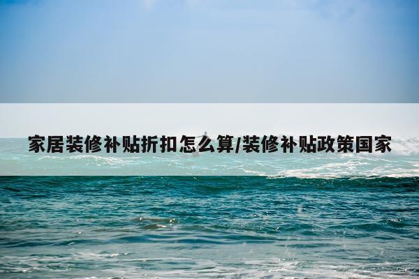 家居装修补贴折扣怎么算/装修补贴政策国家