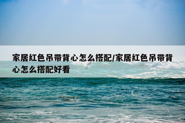 家居红色吊带背心怎么搭配/家居红色吊带背心怎么搭配好看