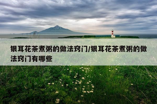 银耳花茶煮粥的做法窍门/银耳花茶煮粥的做法窍门有哪些