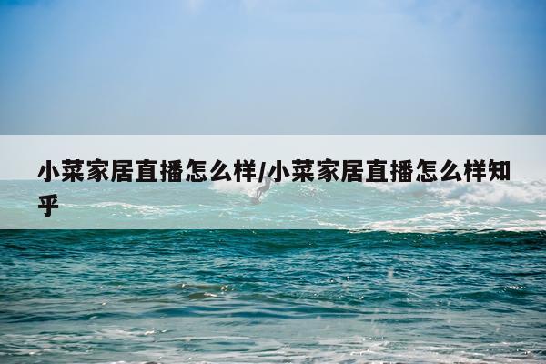 小菜家居直播怎么样/小菜家居直播怎么样知乎
