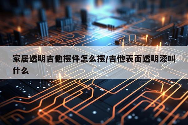 家居透明吉他摆件怎么摆/吉他表面透明漆叫什么