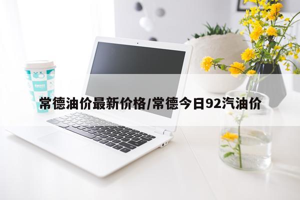 常德油价最新价格/常德今日92汽油价