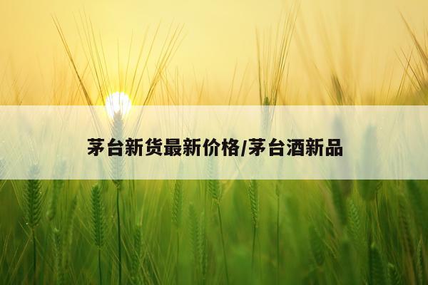 茅台新货最新价格/茅台酒新品