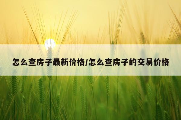 怎么查房子最新价格/怎么查房子的交易价格