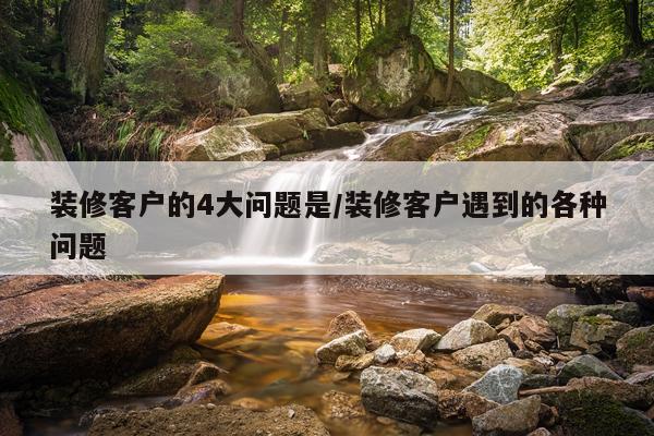 装修客户的4大问题是/装修客户遇到的各种问题