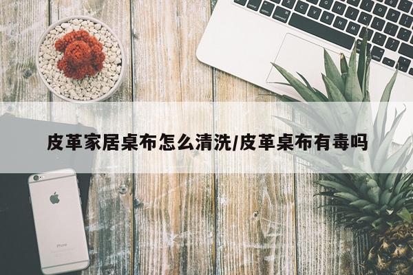 皮革家居桌布怎么清洗/皮革桌布有毒吗
