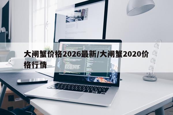 大闸蟹价格2026最新/大闸蟹2020价格行情