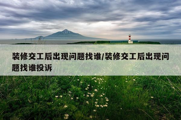 装修交工后出现问题找谁/装修交工后出现问题找谁投诉
