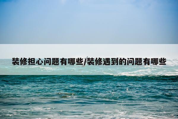 装修担心问题有哪些/装修遇到的问题有哪些