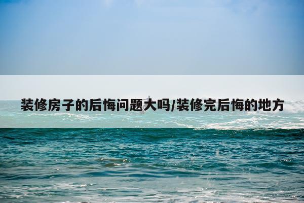 装修房子的后悔问题大吗/装修完后悔的地方