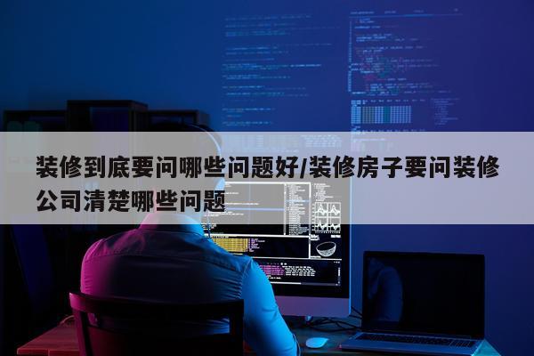 装修到底要问哪些问题好/装修房子要问装修公司清楚哪些问题