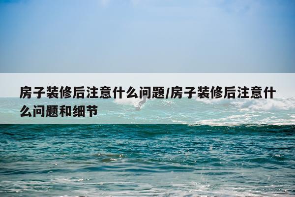 房子装修后注意什么问题/房子装修后注意什么问题和细节