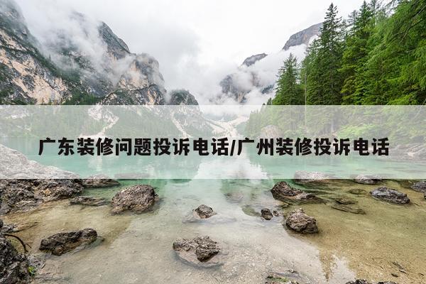 广东装修问题投诉电话/广州装修投诉电话