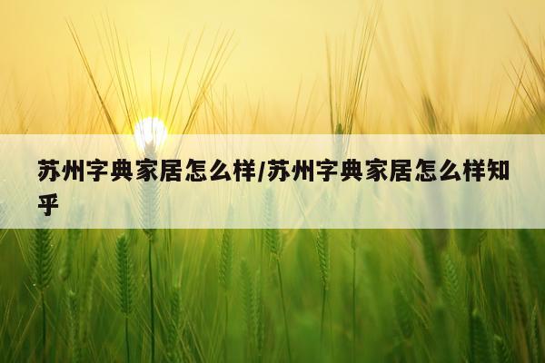 苏州字典家居怎么样/苏州字典家居怎么样知乎