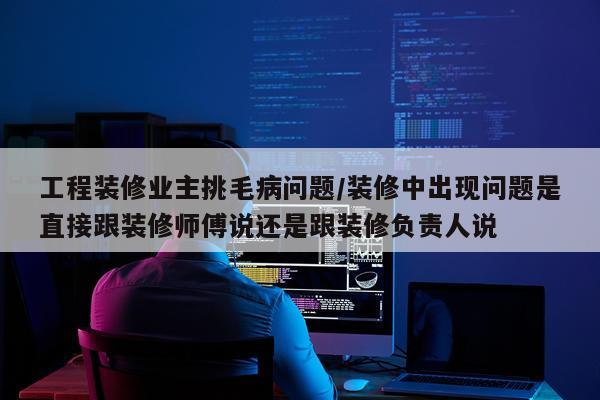 工程装修业主挑毛病问题/装修中出现问题是直接跟装修师傅说还是跟装修负责人说