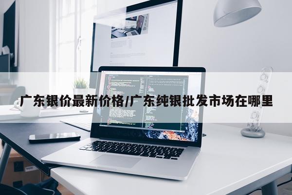 广东银价最新价格/广东纯银批发市场在哪里