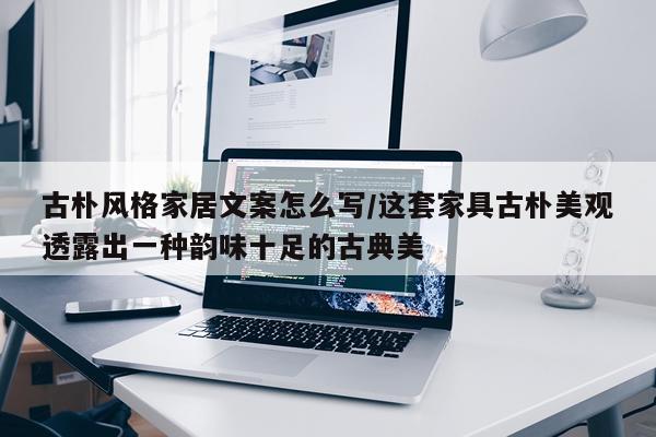 古朴风格家居文案怎么写/这套家具古朴美观透露出一种韵味十足的古典美
