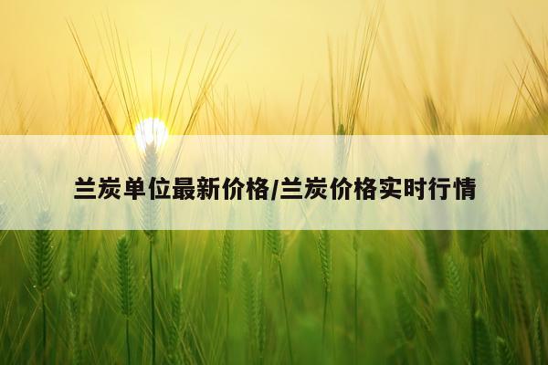 兰炭单位最新价格/兰炭价格实时行情